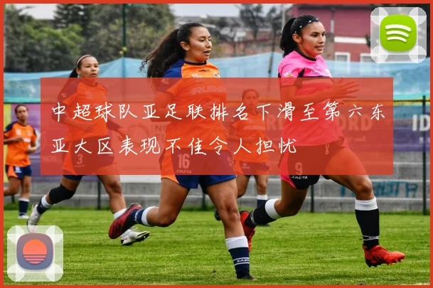中超球队亚足联排名下滑至第六东亚大区表现不佳令人担忧