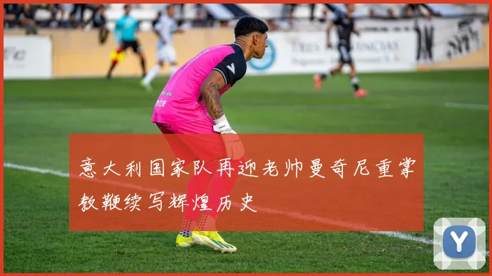 意大利国家队再迎老帅曼奇尼重掌教鞭续写辉煌历史