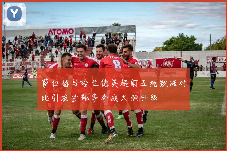 萨拉赫与哈兰德英超前五轮数据对比引发金靴争夺战火热升级