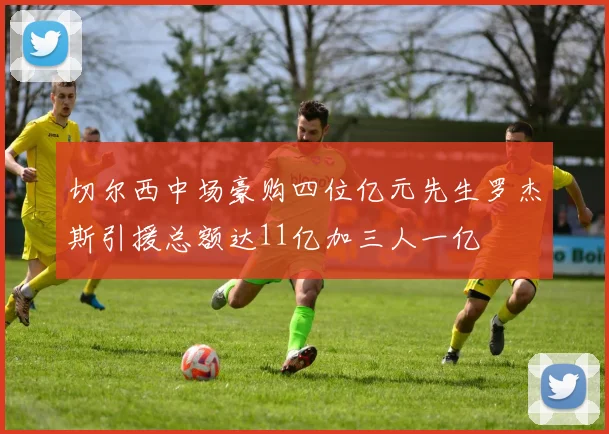 切尔西中场豪购四位亿元先生罗杰斯引援总额达11亿加三人一亿