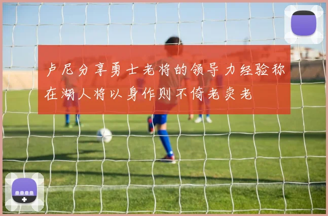 卢尼分享勇士老将的领导力经验称在湖人将以身作则不倚老卖老