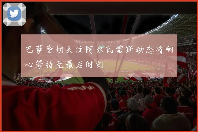 巴萨密切关注阿尔瓦雷斯动态将耐心等待至最后时刻