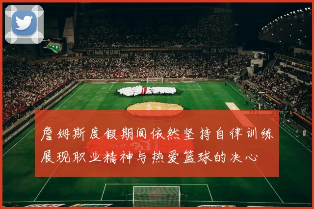 詹姆斯度假期间依然坚持自律训练展现职业精神与热爱篮球的决心