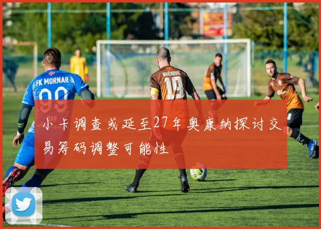 小卡调查或延至27年奥康纳探讨交易筹码调整可能性