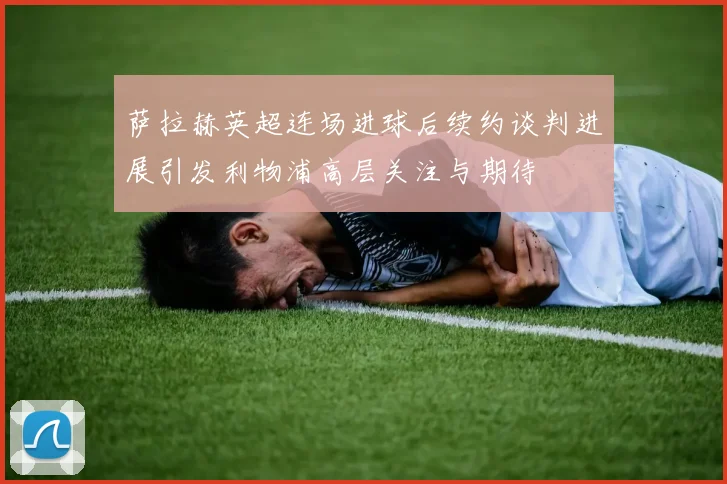 萨拉赫英超连场进球后续约谈判进展引发利物浦高层关注与期待