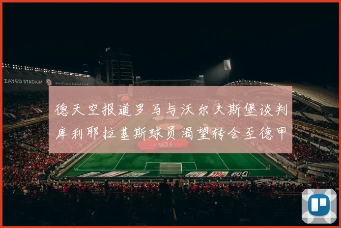 德天空报道罗马与沃尔夫斯堡谈判库利耶拉基斯球员渴望转会至德甲