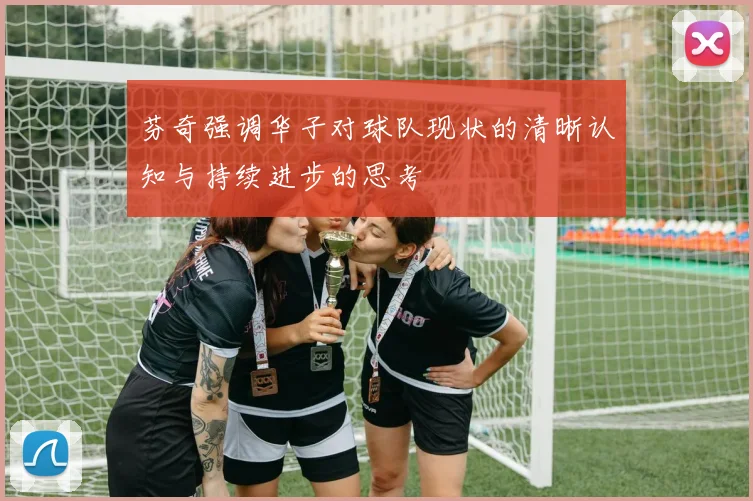 芬奇强调华子对球队现状的清晰认知与持续进步的思考