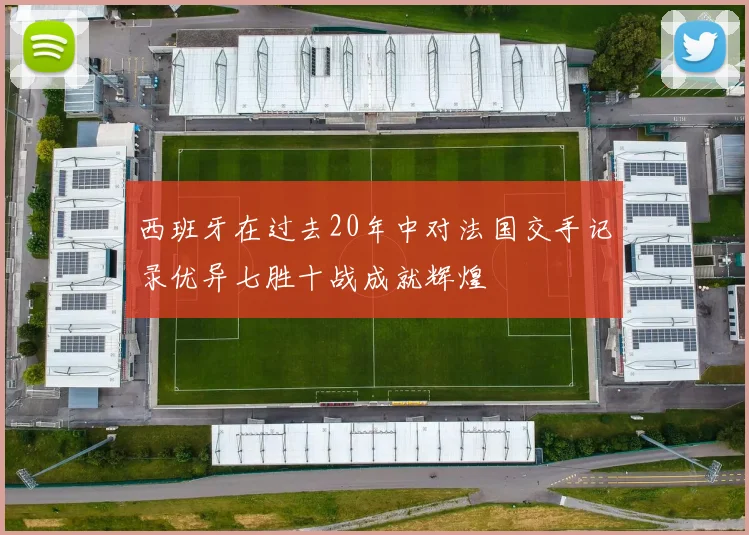 西班牙在过去20年中对法国交手记录优异七胜十战成就辉煌