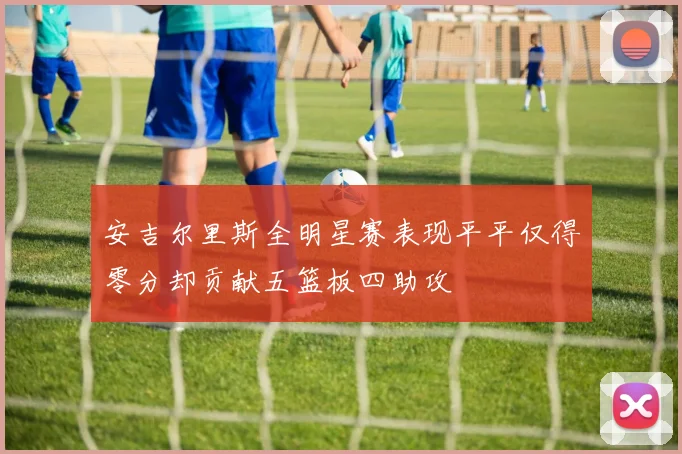 安吉尔里斯全明星赛表现平平仅得零分却贡献五篮板四助攻
