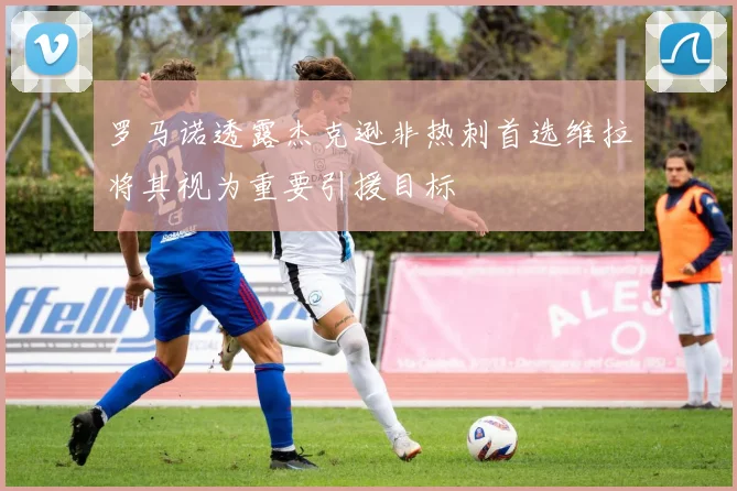 罗马诺透露杰克逊非热刺首选维拉将其视为重要引援目标
