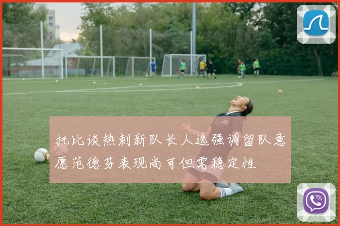 托比谈热刺新队长人选强调留队意愿范德芬表现尚可但需稳定性