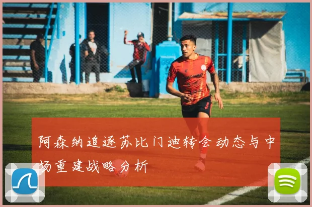阿森纳追逐苏比门迪转会动态与中场重建战略分析