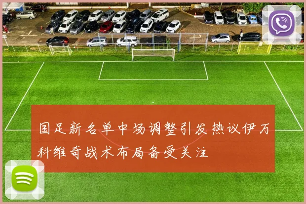 国足新名单中场调整引发热议伊万科维奇战术布局备受关注